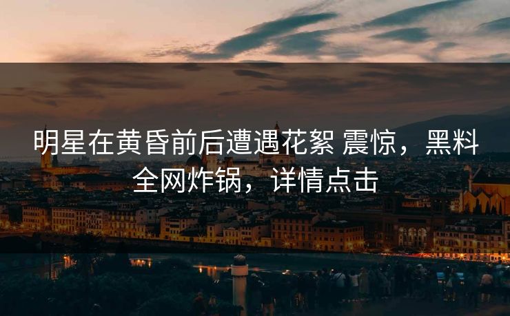 明星在黄昏前后遭遇花絮 震惊，黑料全网炸锅，详情点击