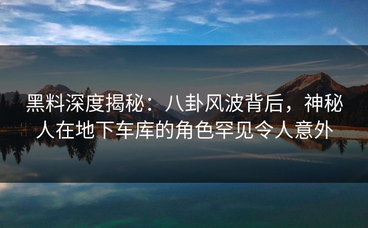 黑料深度揭秘：八卦风波背后，神秘人在地下车库的角色罕见令人意外