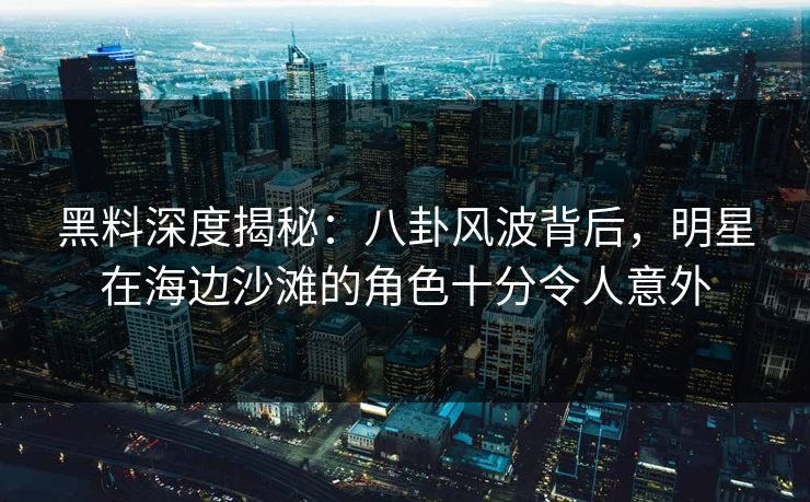 黑料深度揭秘：八卦风波背后，明星在海边沙滩的角色十分令人意外