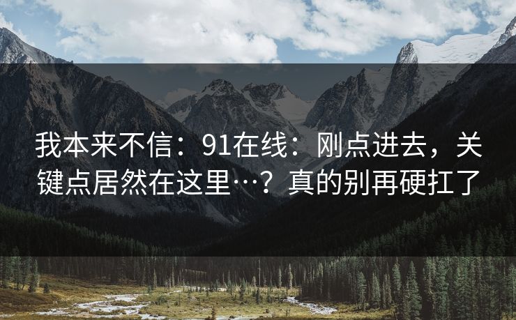我本来不信：91在线：刚点进去，关键点居然在这里…？真的别再硬扛了