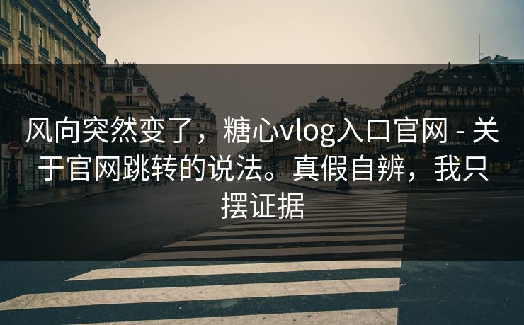 风向突然变了，糖心vlog入口官网 - 关于官网跳转的说法。真假自辨，我只摆证据